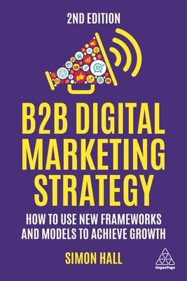 B2B Digital Marketing Strategy: How to Use New Frameworks and Models to Achieve Growth by Hall, Simon