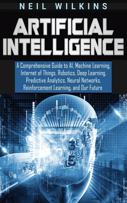 Artificial Intelligence: A Comprehensive Guide to AI, Machine Learning, Internet of Things, Robotics, Deep Learning, Predictive Analytics, Neur by Wilkins, Neil