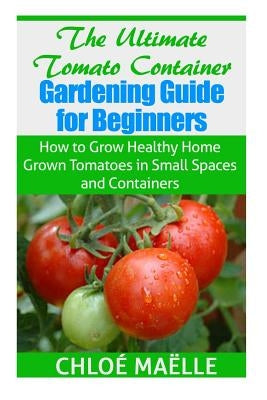 The Ultimate Tomato Container Gardening Guide for Beginners: How to Grow Homegrown Tomatoes in Small Spaces and Containers Paperback Createspace Independent Publishing Platform