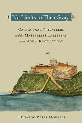 No Limits to Their Sway: Cartagena's Privateers and the Masterless Caribbean in the Age of Revolutions Paperback Vanderbilt University Press
