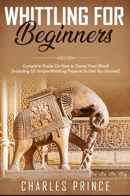 Whittling For Beginners: Complete Guide On How to Carve From Wood (Including 52 Simple Whittling Projects To Get You Started) Paperback Independently Published