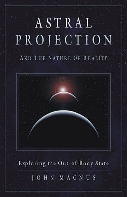 Astral Projection and the Nature of Reality: Exploring the Out-Of-Body State by Magnus, John