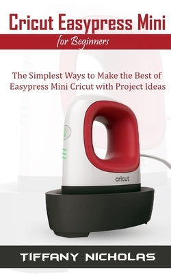 Cricut Easypress Mini for Beginners: The Simplest Ways to Make the Best of Easypress Mini Cricut with Project Ideas Independently Published