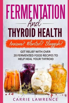 Fermentation and Thyroid Health: Anxious? Bloated? Sluggish? Get Relief with Over 20 Fermented Food Recipes to Help Heal Your Thyroid Paperback Independently Published