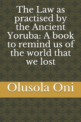 The Law as practised by the Ancient Yoruba: A book to remind us of the world that we lost Paperback Independently Published