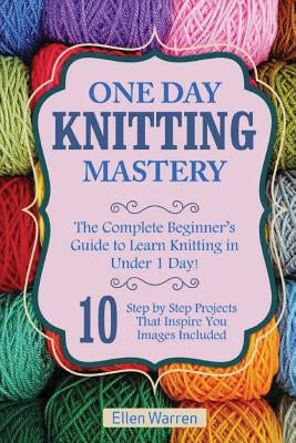 Knitting: One Day Knitting Mastery: The Complete Beginner's Guide to Learn Knitting in Under 1 Day! - 10 Step by Step Projects T Paperback Createspace Independent Publishing Platform