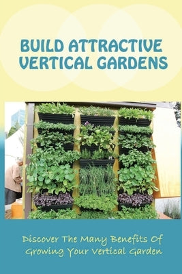 Build Attractive Vertical Gardens: Discover The Many Benefits Of Growing Your Vertical Garden: Vertical Garden Design For Home Paperback Independently Published
