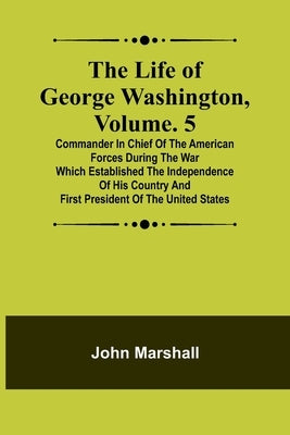 The Life of George Washington, Volume. 5: Commander in Chief of the American Forces During the War which Established the Independence of his Country a Paperback Alpha Edition