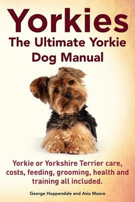Yorkies. the Ultimate Yorkie Dog Manual. Yorkies or Yorkshire Terriers Care, Costs, Feeding, Grooming, Health and Training All Included. Imb Publishing