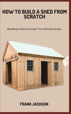 How to Build a Shed from Scratch: Building A Shed Yourself: The Ultimate Guide Paperback Independently Published