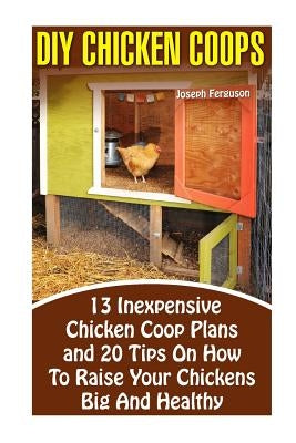 DIY Chicken Coops: 13 Inexpensive Chicken Coop Plans And 20 Tips On How To Raise Your Chickens Big And Healthy: (Backyard Chickens for Be Paperback Createspace Independent Publishing Platform