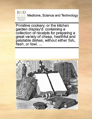 Primitive Cookery; Or the Kitchen Garden Display'd: Containing a Collection of Receipts for Preparing a Great Variety of Cheap, Healthful and Palatabl Paperback Gale Ecco, Print Editions