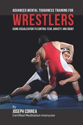 Advanced Mental Toughness Training for Wrestlers: Using Visualization to Control Fear, Anxiety, and Doubt by Correa (Certified Meditation Instructor)