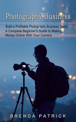 Photography Business: Build a Profitable Photography Business Today (A Complete Beginner's Guide to Making Money Online With Your Camera) Paperback Brenda Patrick