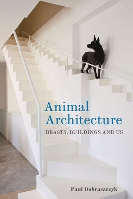 Animal Architecture: Beasts, Buildings and Us by Dobraszczyk, Paul