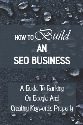 How To Build An SEO Business: A Guide To Ranking On Google And Creating Keywords Properly: Legit Marketing Agency Paperback Independently Published