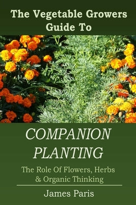 Companion Planting: The Vegetable Gardeners Guide To The Role Of Flowers, Herbs, And Organic Thinking Paperback Createspace Independent Publishing Platform