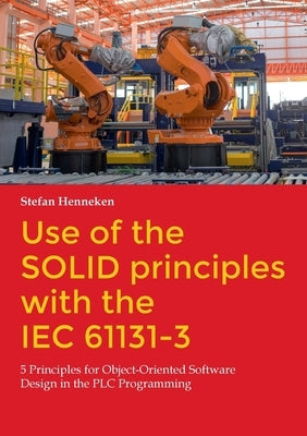 Use of the SOLID principles with the IEC 61131-3: 5 Principles for Object-Oriented Software Design in the PLC Programming by Henneken, Stefan