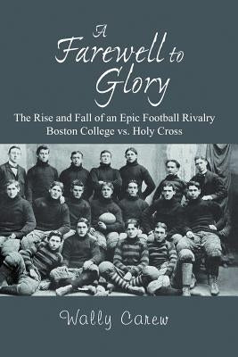 A Farewell to Glory: The Rise and Fall of an Epic Football Rivalry Boston College vs. Holy Cross by Carew, Wally