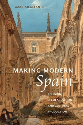 Making Modern Spain: Religion, Secularization, and Cultural Production by Alfante, Azariah