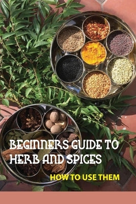 Beginners Guide To Herb And Spices- How To Use Them: Simple Blended Spice Recipes Novice Cook Paperback Independently Published