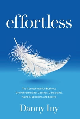 Effortless: The Counter-Intuitive Business Growth Formula for Coaches, Consultants, Authors, Speakers, and Experts by Iny, Danny