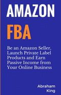 Amazon FBA: Be an Amazon Seller, Launch Private Label Products and Earn Passive Income From Your Online Business Abraham King