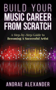 Build Your Music Career From Scratch: A Step By Step Guide to Becoming A Successful Artist Andrae Alexander