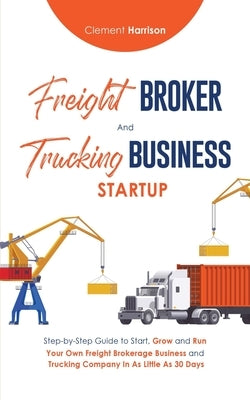 Freight Broker & Trucking Business Startup: Step-by-Step Guide to Start, Grow and Run Your Own Freight Brokerage & Trucking Company in as Little as 30 by Harrison, Clement