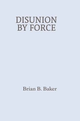 Disunion By Force by Baker, Brian B.