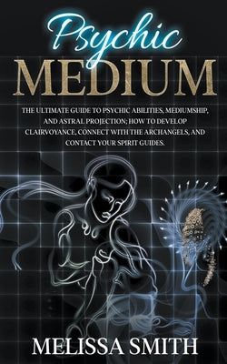 Psychic Medium: The Ultimate Guide to Psychic Abilities, Mediumship, and Astral Projection; How to Develop Clairvoyance, Connect with by Smith, Melissa