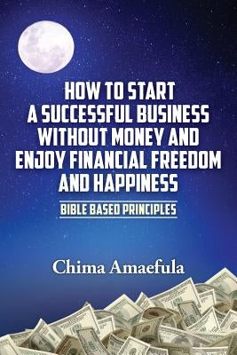 How to Start a Successful Business Without Money and Enjoy Financial Freedom and Happiness: Bible Based Principles by Amaefula, Chima
