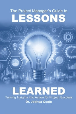 The Project Manager's Guide to Lessons Learned: Turning Insights Into Action for Project Success by Cunio, Joshua