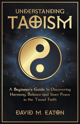 Understanding Taoism A Beginner's Guide to Discovering Harmony, Balance, and Inner Peace in the Taoist Faith by Eaton, David M.