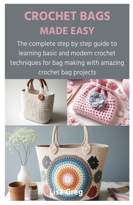 Crochet Bags Made Easy: The complete step by step guide to learning basic and modern crochet techniques for bag making with amazing crochet ba by Greg, Lisa