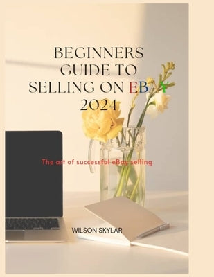 BEGINNERS GUIDE TO SELLING ON eBay 2024.: The art of a successful eBay selling. by Skylar, Wilson