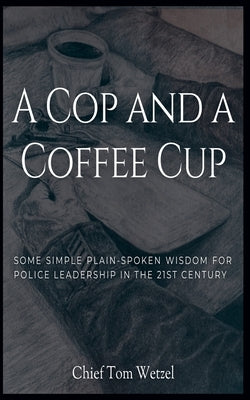 A Cop and a Coffee Cup. Some Simple Plain-Spoken Wisdom for Police Leadership in the 21st Century by Wetzel, Tom