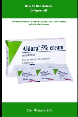How to Use Aldara (Imiquimod): Treatment Outcomes for Actinic Keratosis, Basal Cell Carcinoma, and HPV-related Lesions by White, Walter