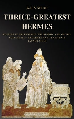 Thrice-Greatest Hermes: Studies in Hellenistic Theosophy and Gnosis Volume III.- Excerpts and Fragments (Annotated) by Mead, G. R. S.