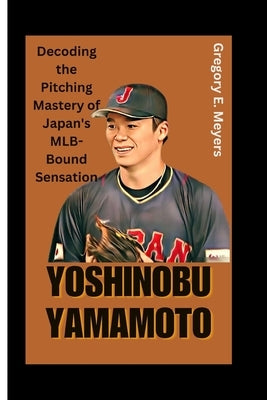 Yoshinobu Yamamoto: Decoding the Pitching Mastery of Japan's MLB-Bound Sensation by E. Meyers, Gregory
