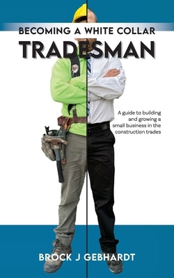 Becoming a White Collar Tradesman: A Guide to Building and Growing a Small Business in the Construction Trades by Gebhardt, Brock J.