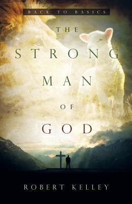 The Strong Man Of God: Back To Basics by Kelley, Robert