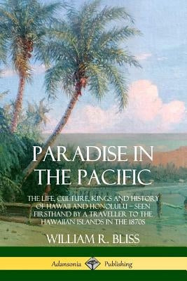 Paradise in the Pacific: The Life, Culture, Kings and History of Hawaii and Honolulu, Seen Firsthand by a Traveller to the Hawaiian Islands in by Bliss, William R.