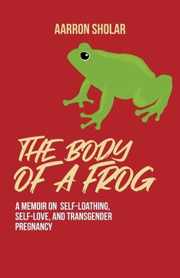 The Body of a Frog: A Memoir on Self-Loathing, Self-Love, and Transgender Pregnancy by Sholar, Aarron