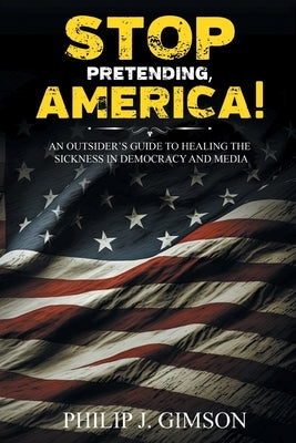 STOP PRETENDING, AMERICA! An outsider's guide to healing the sickness in democracy and media by Gimson, Philip J.