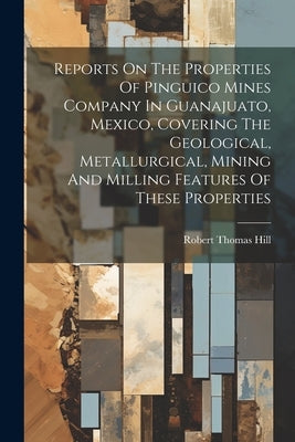 Reports On The Properties Of Pinguico Mines Company In Guanajuato, Mexico, Covering The Geological, Metallurgical, Mining And Milling Features Of Thes by Hill, Robert Thomas