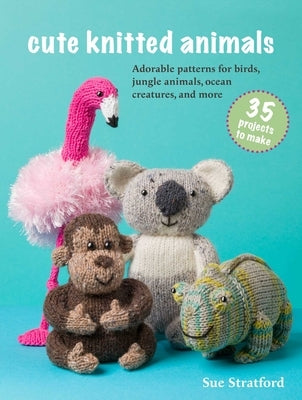 Cute Knitted Animals: 35 Projects to Make: Adorable Patterns for Birds, Jungle Animals, Ocean Creatures, and More by Stratford, Sue