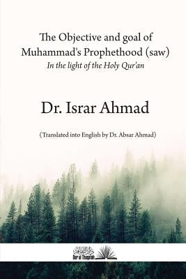 The objective and goal of Muhammad's Prophethood (saw): In the light of the Holy Quran by Ahmad, Israr