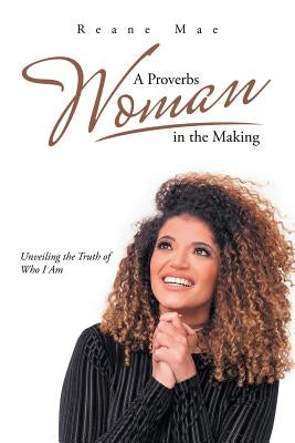 A Proverbs Woman in the Making: Unveiling the Truth of Who I Am by Mae, Reane