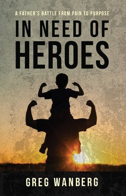 In Need of Heroes: A Father's Battle From Pain To Purpose by Wanberg, Greg